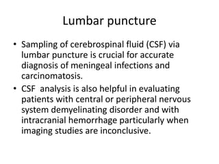 Lumbar puncture
• Sampling of cerebrospinal fluid (CSF) via
lumbar puncture is crucial for accurate
diagnosis of meningeal infections and
carcinomatosis.
• CSF analysis is also helpful in evaluating
patients with central or peripheral nervous
system demyelinating disorder and with
intracranial hemorrhage particularly when
imaging studies are inconclusive.
 