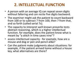2. INTELLECTUAL FUNCTION
• A person with an average IQ can repeat seven digits
without faltering and can recite five digits backward.
• The examiner might ask the patient to count backward
from 100 or to subtract 7 from 100, then 7 from that,
and so forth (called serial 7s).
• The capacity to interpret well-known proverbs tests
abstract reasoning, which is a higher intellectual
function. for example, does the patient know what is
meant by “a stitch in time saves nine”?
• assess intellectual capacity - for example, how are a
mouse and dog or pen and pencil alike?
• Can the patient make judgments about situations: for
example, if the patient arrived home without a house
key, what alternatives are there?
 