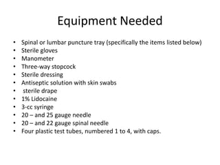 Equipment Needed
• Spinal or lumbar puncture tray (specifically the items listed below)
• Sterile gloves
• Manometer
• Three-way stopcock
• Sterile dressing
• Antiseptic solution with skin swabs
• sterile drape
• 1% Lidocaine
• 3-cc syringe
• 20 – and 25 gauge needle
• 20 – and 22 gauge spinal needle
• Four plastic test tubes, numbered 1 to 4, with caps.
 
