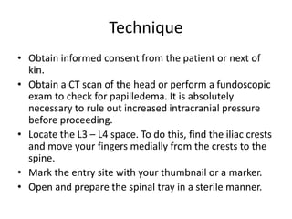 Technique
• Obtain informed consent from the patient or next of
kin.
• Obtain a CT scan of the head or perform a fundoscopic
exam to check for papilledema. It is absolutely
necessary to rule out increased intracranial pressure
before proceeding.
• Locate the L3 – L4 space. To do this, find the iliac crests
and move your fingers medially from the crests to the
spine.
• Mark the entry site with your thumbnail or a marker.
• Open and prepare the spinal tray in a sterile manner.
 