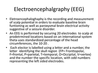 Electroencephalgraphy (EEG)
• Eletroencephaloghaphy is the recording and measurement
of scalp potential in orders to evaluate baseline brain
funtioning as well as paroxysmal brain electrical activity
suggestive of a seizure disorder.
• An EEG is performed by securing 20 electrodes to scalp at
prodetrmined locations based on an international system
theta uses standardized percentage of the head
circumferences, the 10-20 .
• Each elector is labelled using a letter and a number, the
letter identifying the skull region (FP= Fronttopolar,
F=frontal, P=parietal, T=temporal, O=Occipital, V=vertex)
and the number the specific location, with odd numbers
representing the left sided electrodes.
 