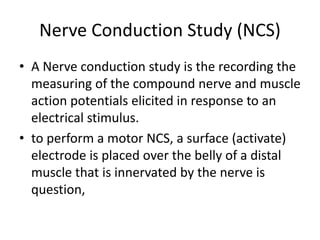 Nerve Conduction Study (NCS)
• A Nerve conduction study is the recording the
measuring of the compound nerve and muscle
action potentials elicited in response to an
electrical stimulus.
• to perform a motor NCS, a surface (activate)
electrode is placed over the belly of a distal
muscle that is innervated by the nerve is
question,
 
