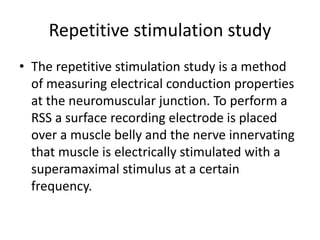 Repetitive stimulation study
• The repetitive stimulation study is a method
of measuring electrical conduction properties
at the neuromuscular junction. To perform a
RSS a surface recording electrode is placed
over a muscle belly and the nerve innervating
that muscle is electrically stimulated with a
superamaximal stimulus at a certain
frequency.
 