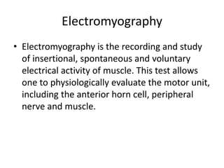 Electromyography
• Electromyography is the recording and study
of insertional, spontaneous and voluntary
electrical activity of muscle. This test allows
one to physiologically evaluate the motor unit,
including the anterior horn cell, peripheral
nerve and muscle.
 