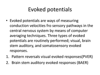 Evoked potentials
• Evoked potentials are ways of measuring
conduction velocities fro sensory pathways in the
central nervous system by means of computer
averaging techniques. Three types of evoked
potentials are routinely performed; visual, brain
stem auditory, and somatosensory evoked
responses.
1. Pattern reversals visual evoked responses(PVER)
2. Brain stem auditory evoked responses (BAER)
 