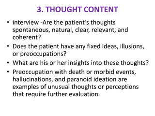 3. THOUGHT CONTENT
• interview -Are the patient’s thoughts
spontaneous, natural, clear, relevant, and
coherent?
• Does the patient have any fixed ideas, illusions,
or preoccupations?
• What are his or her insights into these thoughts?
• Preoccupation with death or morbid events,
hallucinations, and paranoid ideation are
examples of unusual thoughts or perceptions
that require further evaluation.
 