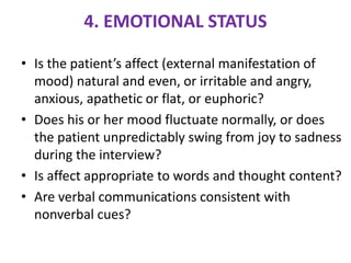4. EMOTIONAL STATUS
• Is the patient’s affect (external manifestation of
mood) natural and even, or irritable and angry,
anxious, apathetic or flat, or euphoric?
• Does his or her mood fluctuate normally, or does
the patient unpredictably swing from joy to sadness
during the interview?
• Is affect appropriate to words and thought content?
• Are verbal communications consistent with
nonverbal cues?
 