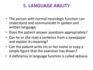 5. LANGUAGE ABILITY
• The person with normal neurologic function can
understand and communicate in spoken and
written language.
• Does the patient answer questions appropriately?
• Can he or she read a sentence from a newspaper
and explain its meaning?
• Can the patient write his or her name or copy a
simple figure that the examiner has drawn?
• A deficiency in language function is called aphasia.
 