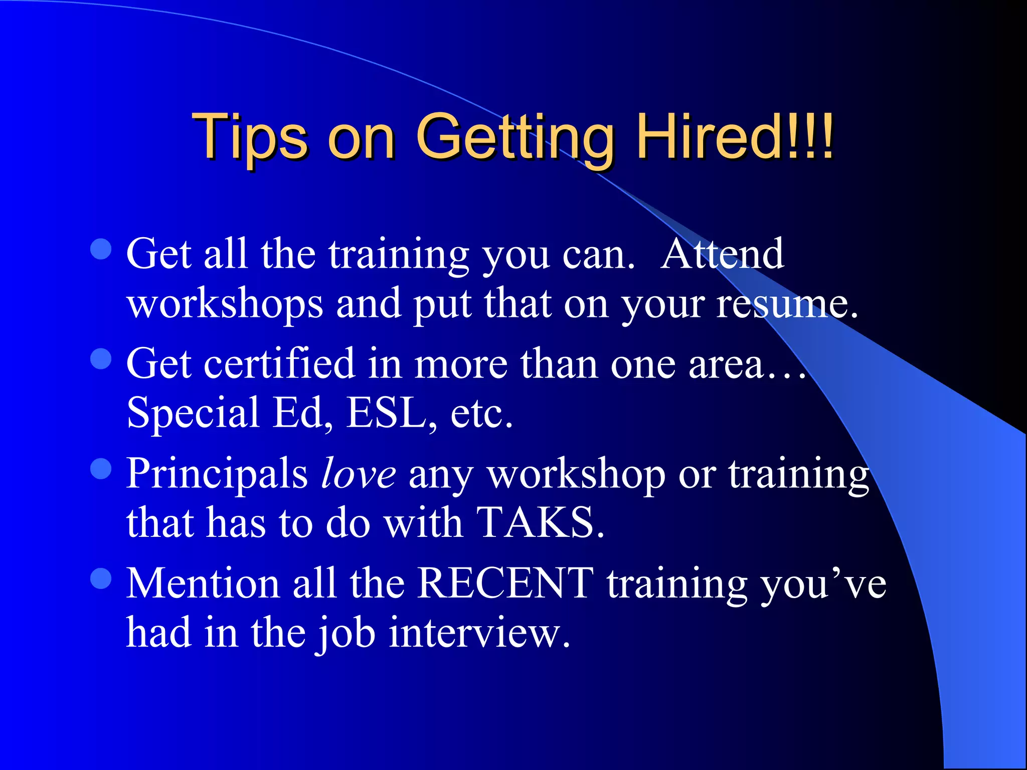 Tips on Getting Hired!!! Get all the training you can.  Attend workshops and put that on your resume. Get certified in more than one area…Special Ed, ESL, etc. Principals  love  any workshop or training that has to do with TAKS. Mention all the RECENT training you’ve had in the job interview. 