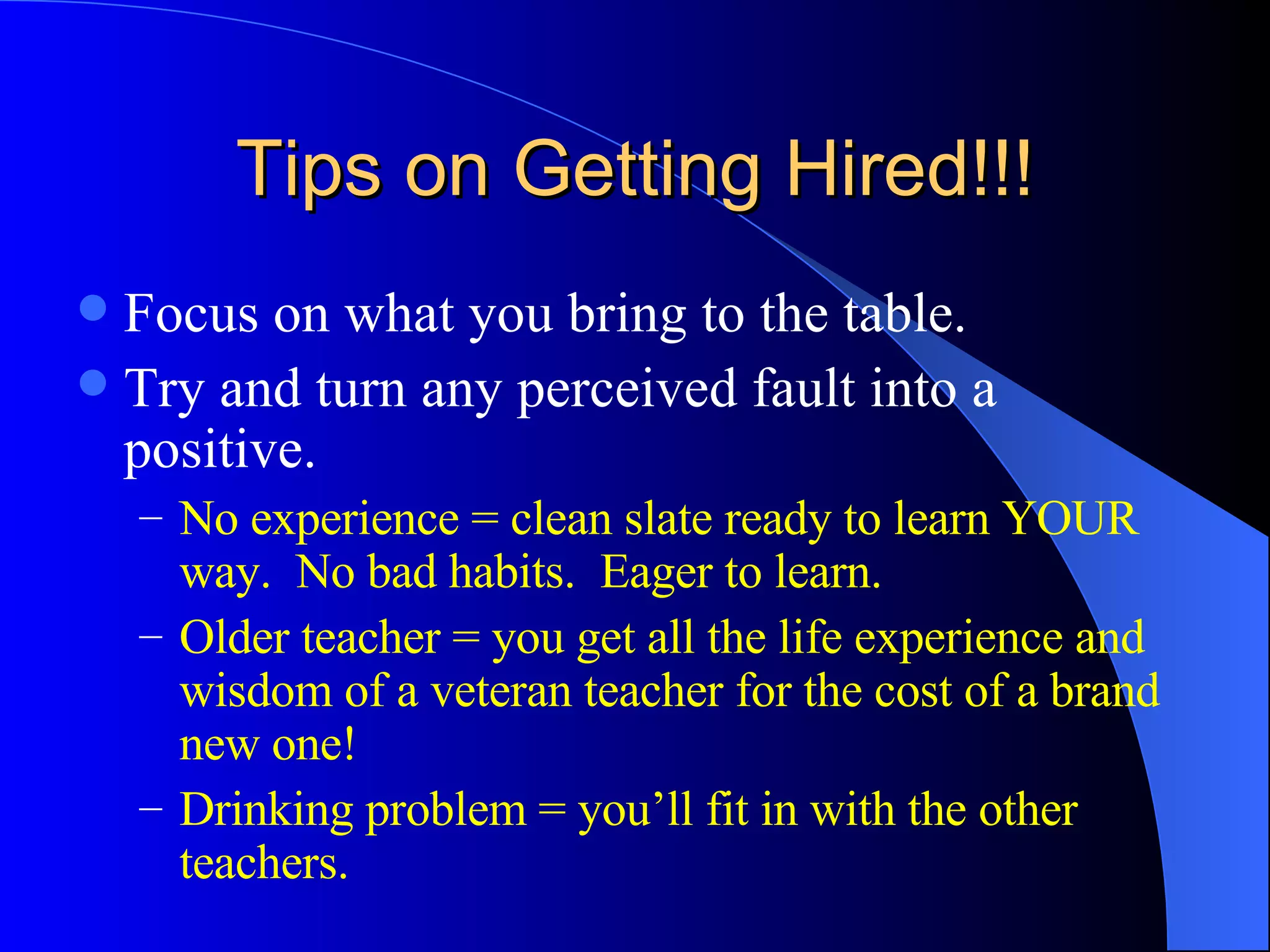 Tips on Getting Hired!!! Focus on what you bring to the table. Try and turn any perceived fault into a positive. No experience = clean slate ready to learn YOUR way.  No bad habits.  Eager to learn. Older teacher = you get all the life experience and wisdom of a veteran teacher for the cost of a brand new one!  Drinking problem = you’ll fit in with the other teachers. 