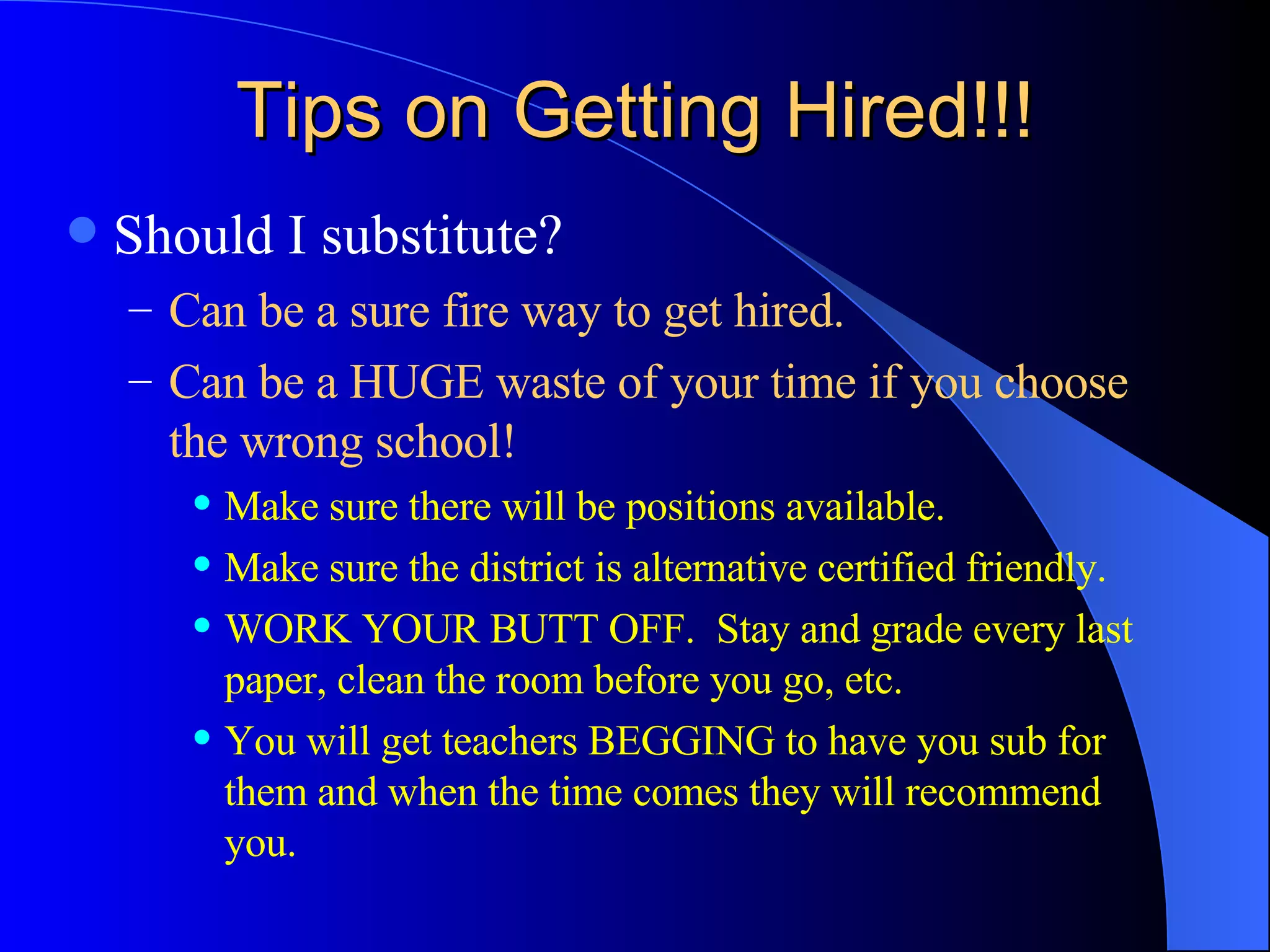 Tips on Getting Hired!!! Should I substitute? Can be a sure fire way to get hired. Can be a HUGE waste of your time if you choose the wrong school! Make sure there will be positions available. Make sure the district is alternative certified friendly. WORK YOUR BUTT OFF.  Stay and grade every last paper, clean the room before you go, etc. You will get teachers BEGGING to have you sub for them and when the time comes they will recommend you. 