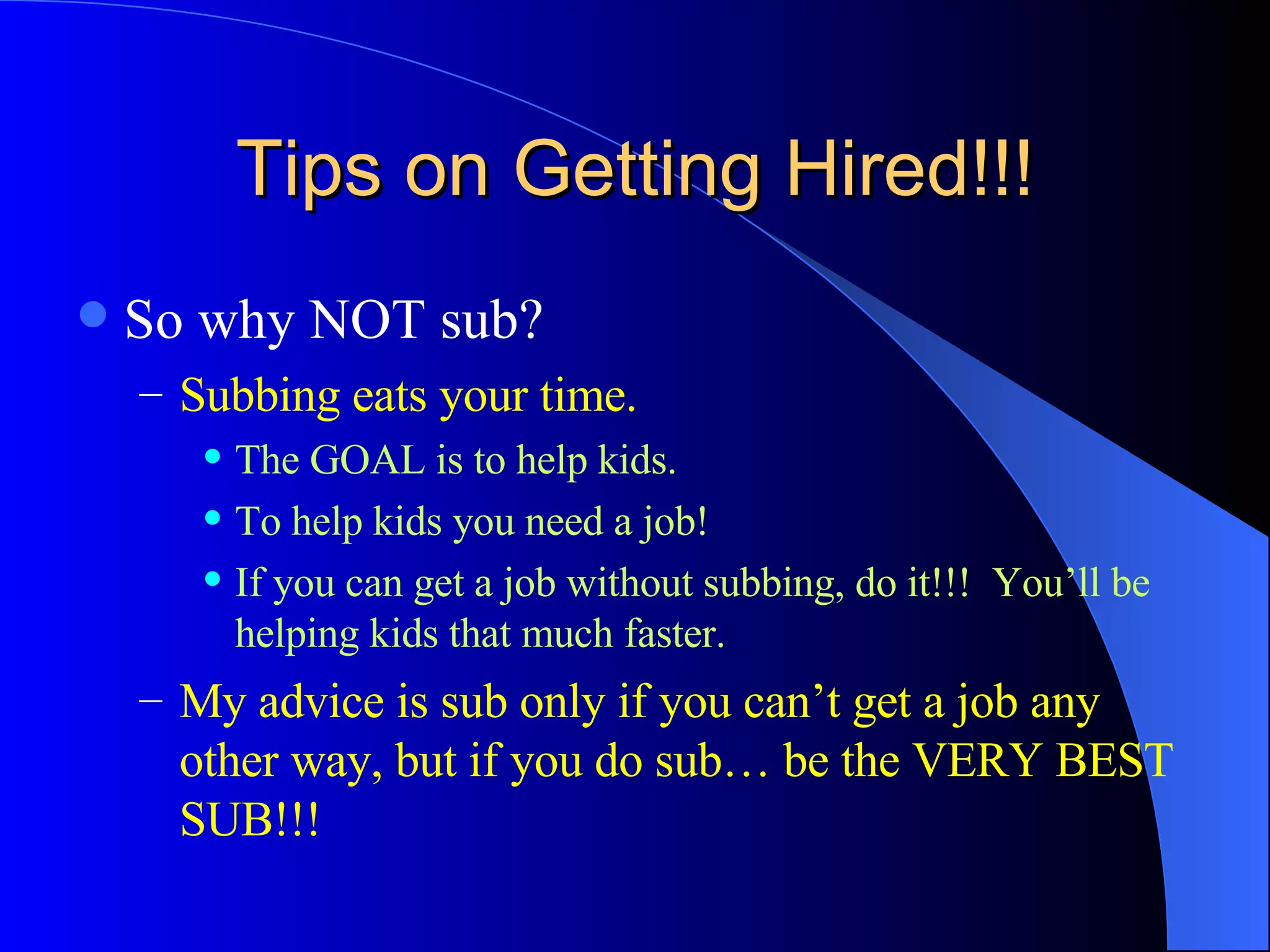 Tips on Getting Hired!!! So why NOT sub? Subbing eats your time. The GOAL is to help kids. To help kids you need a job! If you can get a job without subbing, do it!!!  You’ll be helping kids that much faster. My advice is sub only if you can’t get a job any other way, but if you do sub… be the VERY BEST SUB!!! 