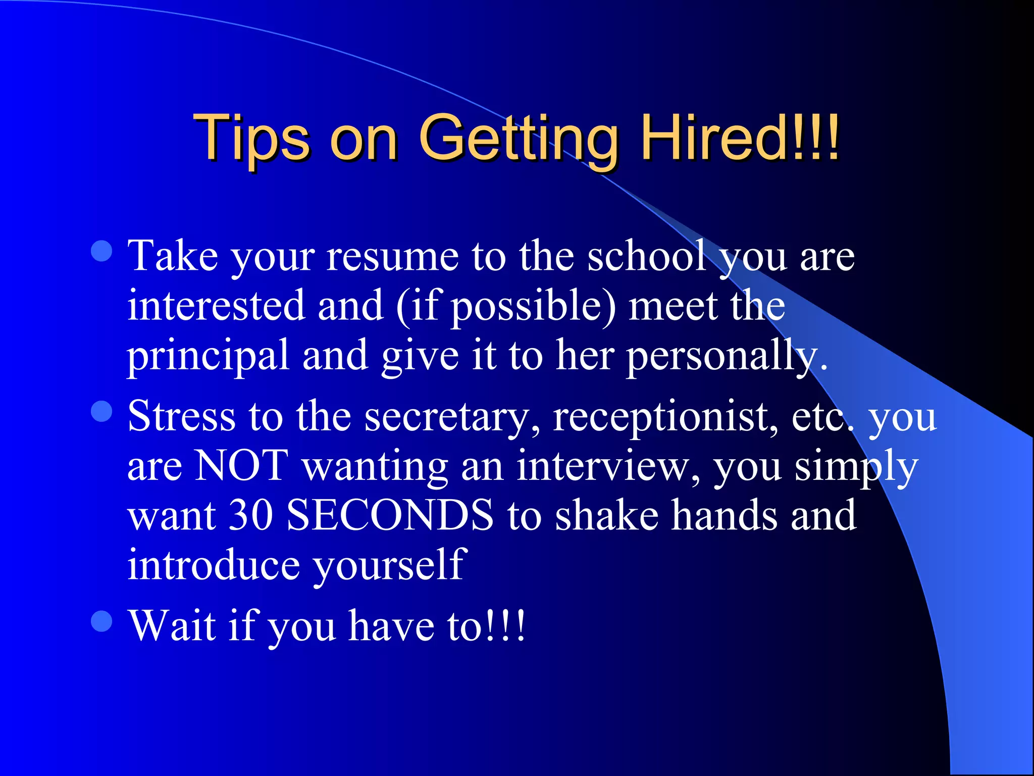 Tips on Getting Hired!!! Take your resume to the school you are interested and (if possible) meet the principal and give it to her personally.  Stress to the secretary, receptionist, etc. you are NOT wanting an interview, you simply want 30 SECONDS to shake hands and introduce yourself Wait if you have to!!! 