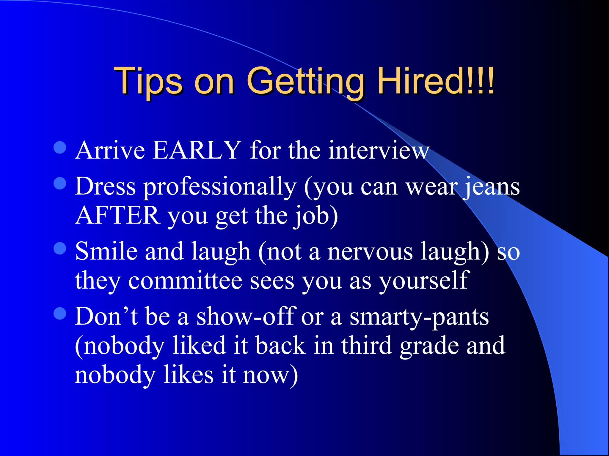 Tips on Getting Hired!!! Arrive EARLY for the interview Dress professionally (you can wear jeans AFTER you get the job) Smile and laugh (not a nervous laugh) so they committee sees you as yourself Don’t be a show-off or a smarty-pants (nobody liked it back in third grade and nobody likes it now) 