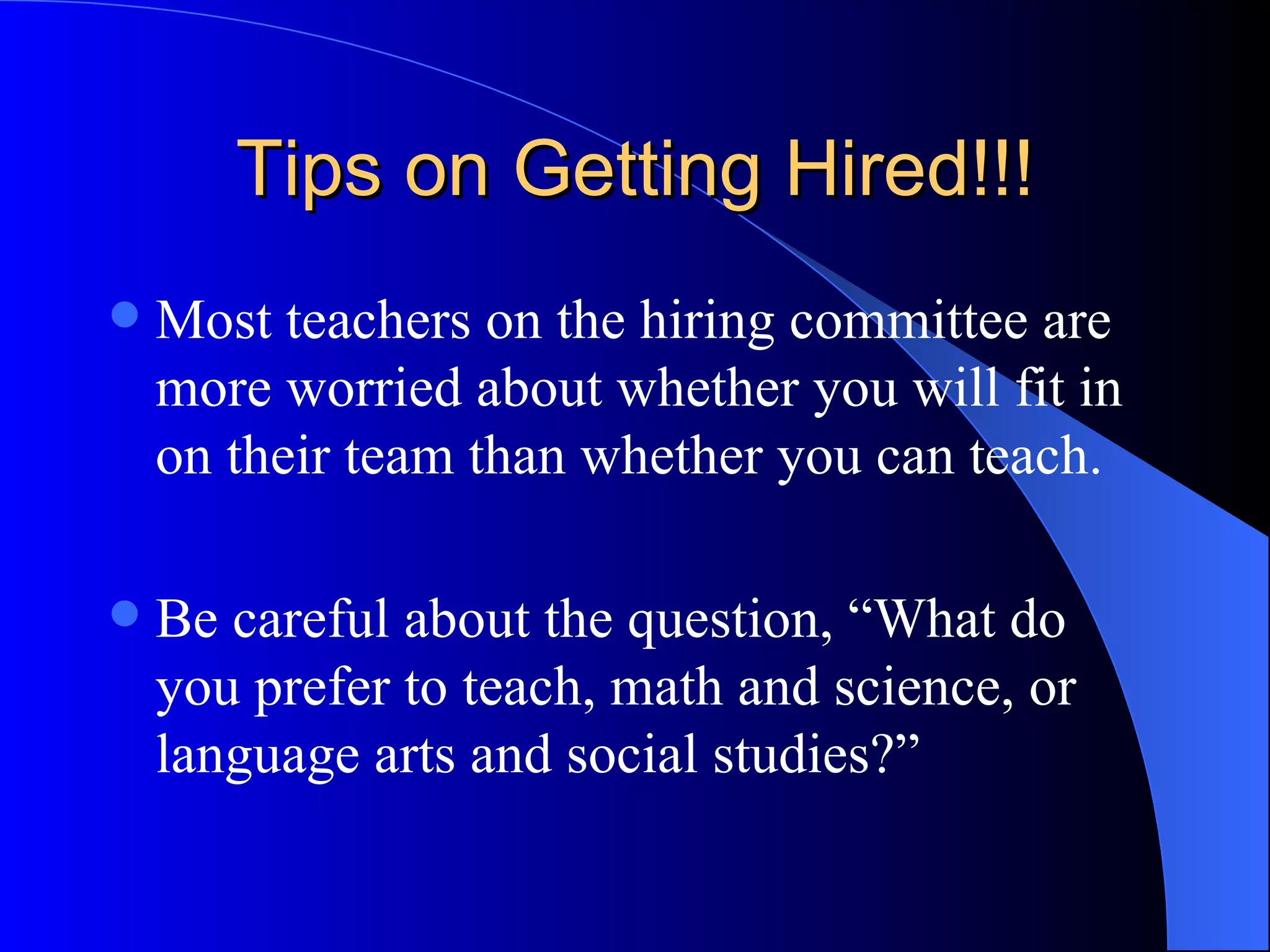 Tips on Getting Hired!!! Most teachers on the hiring committee are more worried about whether you will fit in on their team than whether you can teach. Be careful about the question, “What do you prefer to teach, math and science, or language arts and social studies?” 