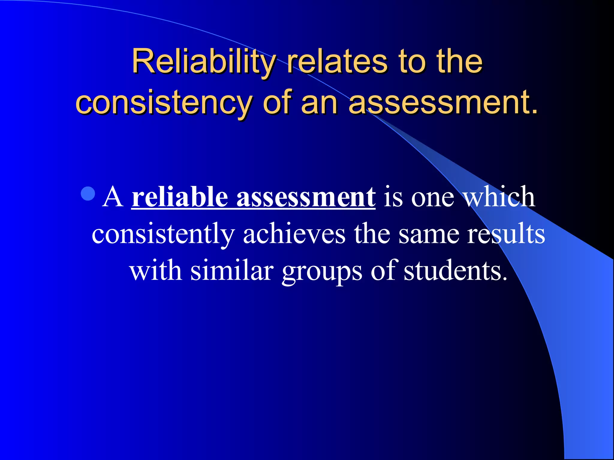 Reliability relates to the consistency of an assessment. A  reliable assessment  is one which consistently achieves the same results with similar groups of students . 