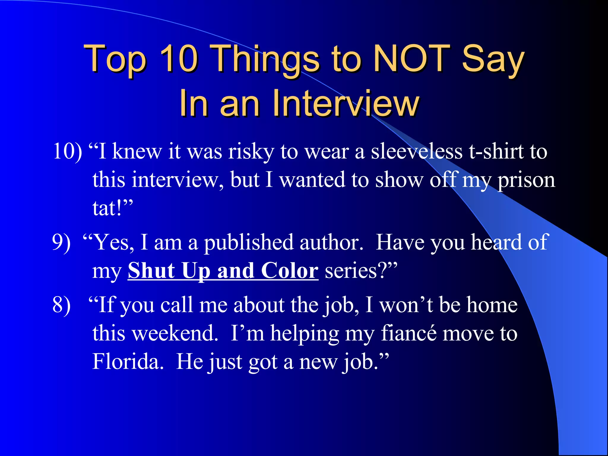 Top 10 Things to NOT Say In an Interview  10) “I knew it was risky to wear a sleeveless t-shirt to this interview, but I wanted to show off my prison tat!” 9)  “Yes, I am a published author.  Have you heard of my  Shut Up and Color  series?” 8)  “If you call me about the job, I won’t be home this weekend.  I’m helping my fiancé move to Florida.  He just got a new job.” 