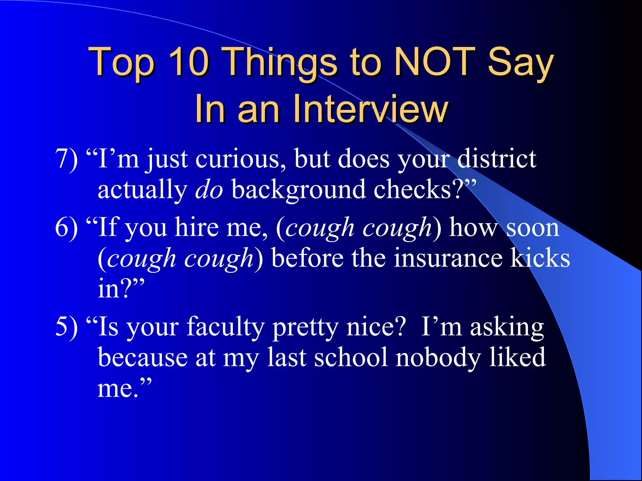 Top 10 Things to NOT Say In an Interview 7) “I’m just curious, but does your district actually  do  background checks?” 6) “If you hire me, ( cough cough ) how soon ( cough cough ) before the insurance kicks in?” 5) “Is your faculty pretty nice?  I’m asking because at my last school nobody liked me.” 
