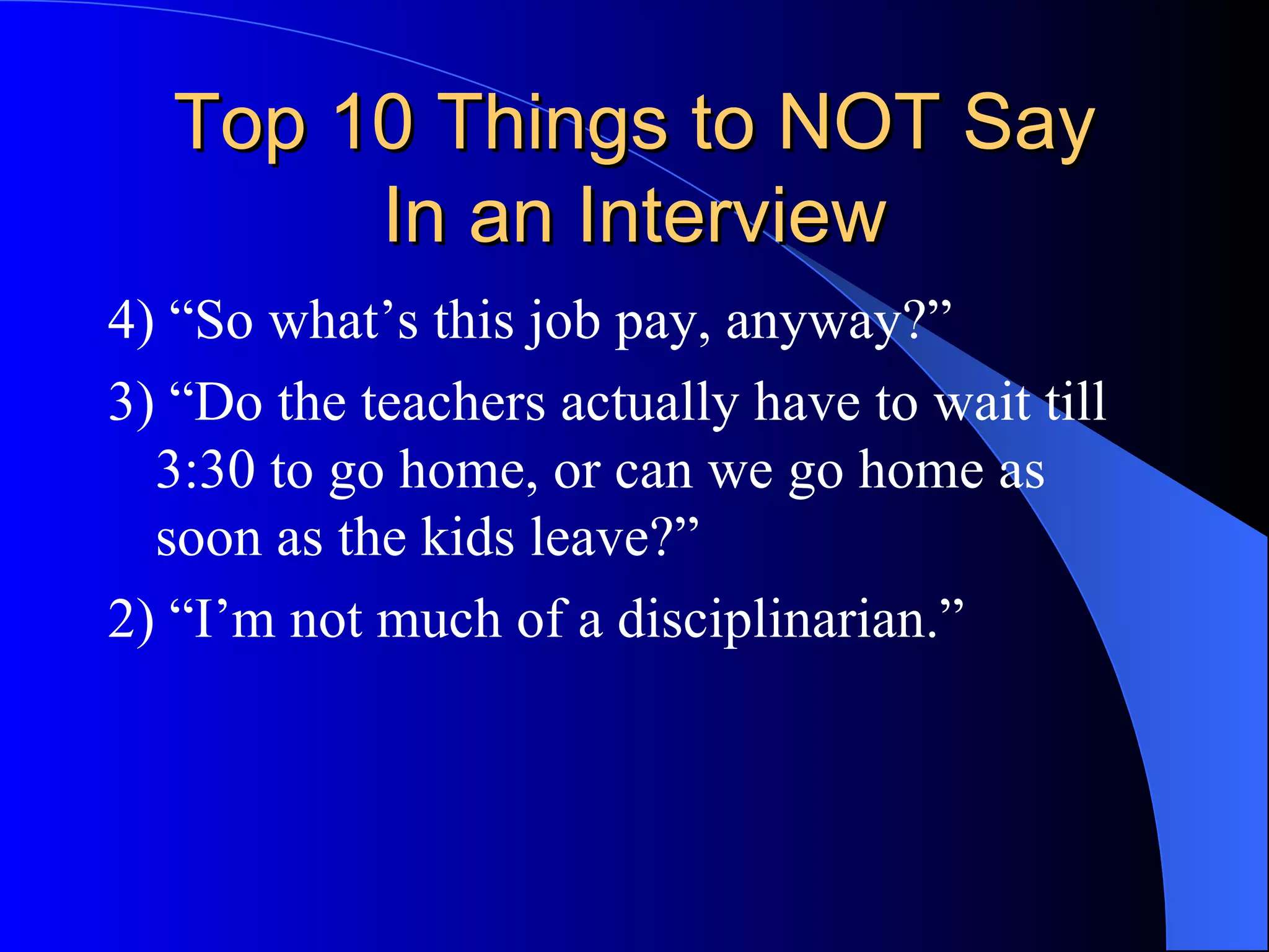 Top 10 Things to NOT Say In an Interview 4) “So what’s this job pay, anyway?” 3) “Do the teachers actually have to wait till 3:30 to go home, or can we go home as soon as the kids leave?” 2) “I’m not much of a disciplinarian.”  