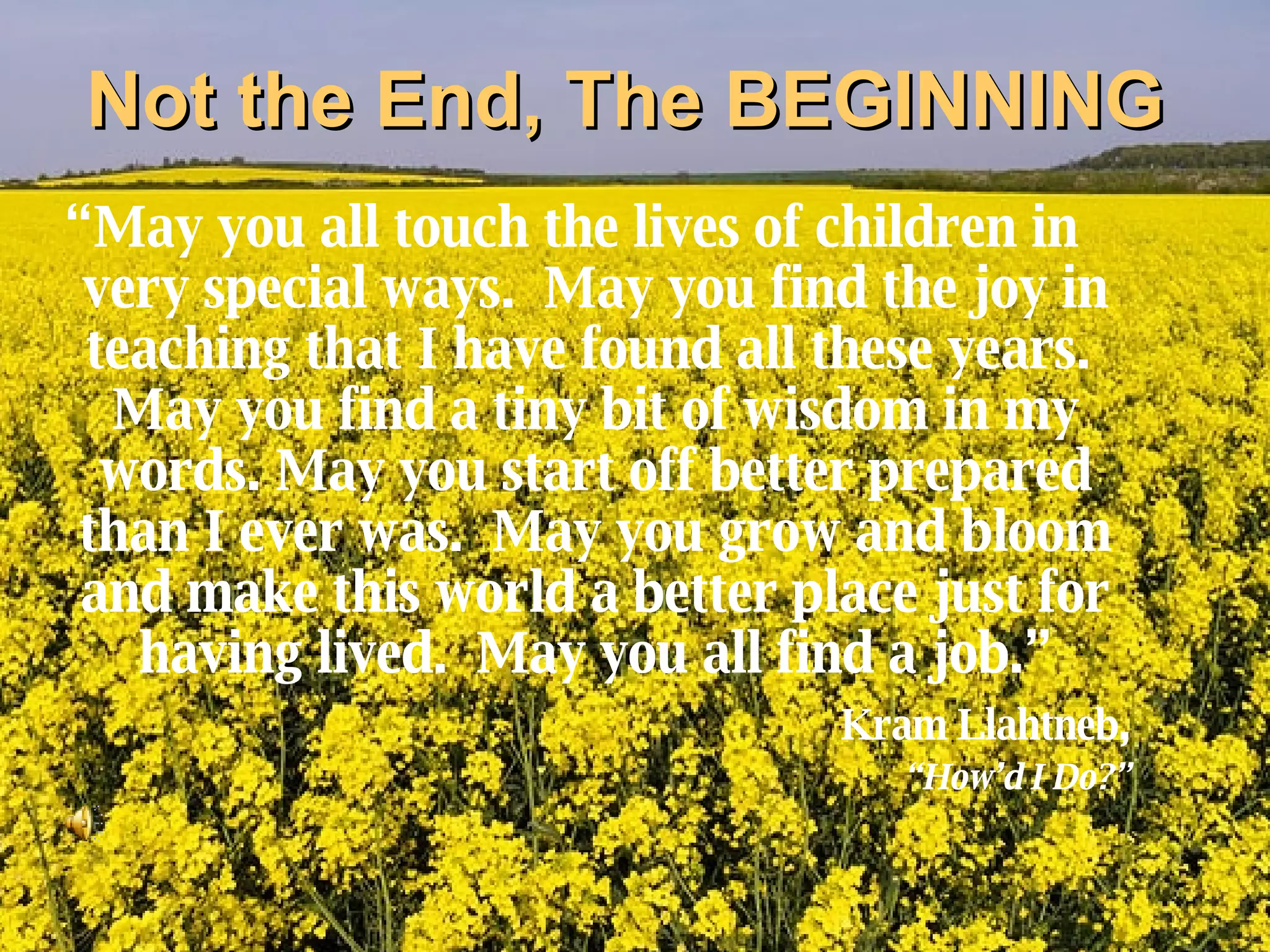 Not the End, The BEGINNING “ May you all touch the lives of children in very special ways.  May you find the joy in teaching that I have found all these years.  May you find a tiny bit of wisdom in my words. May you start off better prepared than I ever was.  May you grow and bloom and make this world a better place just for having lived.  May you all find a job.” Kram Llahtneb , “ How’d I Do?” 
