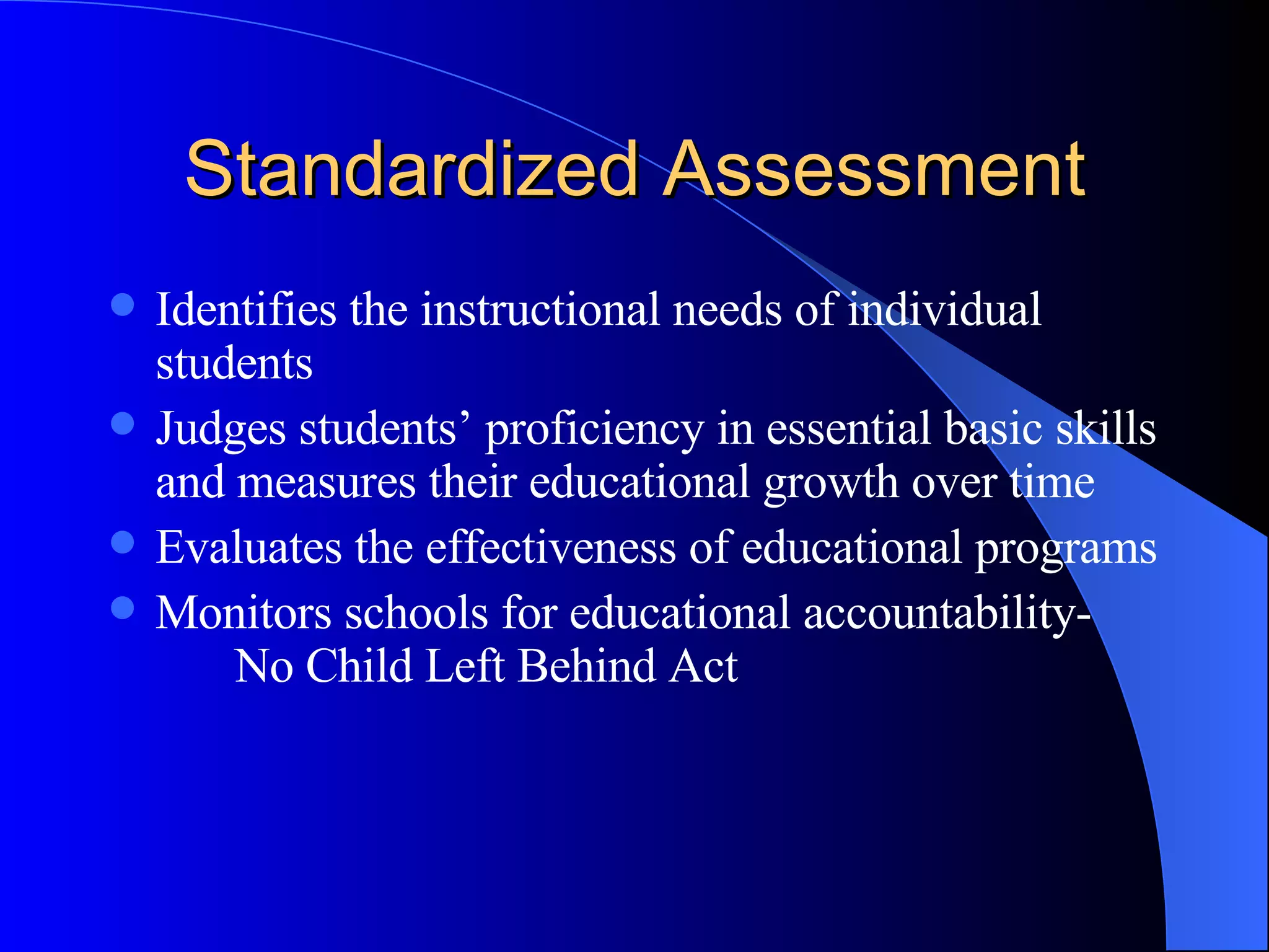Standardized Assessment Identifies the instructional needs of individual students Judges students’ proficiency in essential basic skills and measures their educational growth over time Evaluates the effectiveness of educational programs Monitors schools for educational accountability-  No Child Left Behind Act 