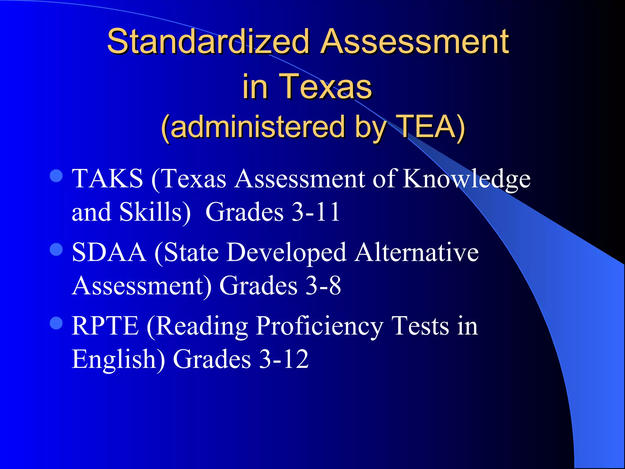 Standardized Assessment  in Texas   (administered by TEA) TAKS (Texas Assessment of Knowledge and Skills)  Grades 3-11 SDAA (State Developed Alternative Assessment) Grades 3-8 RPTE (Reading Proficiency Tests in English) Grades 3-12 
