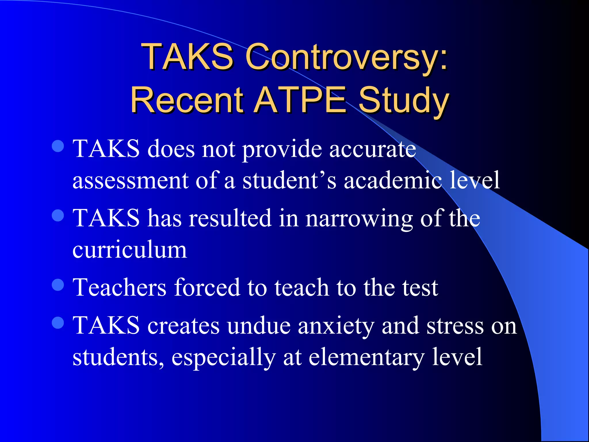 TAKS Controversy: Recent ATPE Study  TAKS does not provide accurate assessment of a student’s academic level TAKS has resulted in narrowing of the curriculum Teachers forced to teach to the test TAKS creates undue anxiety and stress on students, especially at elementary level 