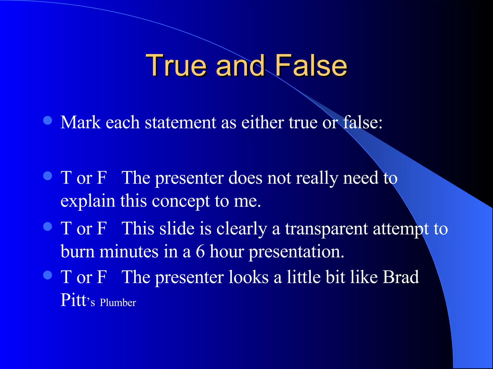 True and False Mark each statement as either true or false: T or F  The presenter does not really need to explain this concept to me. T or F  This slide is clearly a transparent attempt to burn minutes in a 6 hour presentation. T or F  The presenter looks a little bit like Brad Pitt ’s   Plumber 