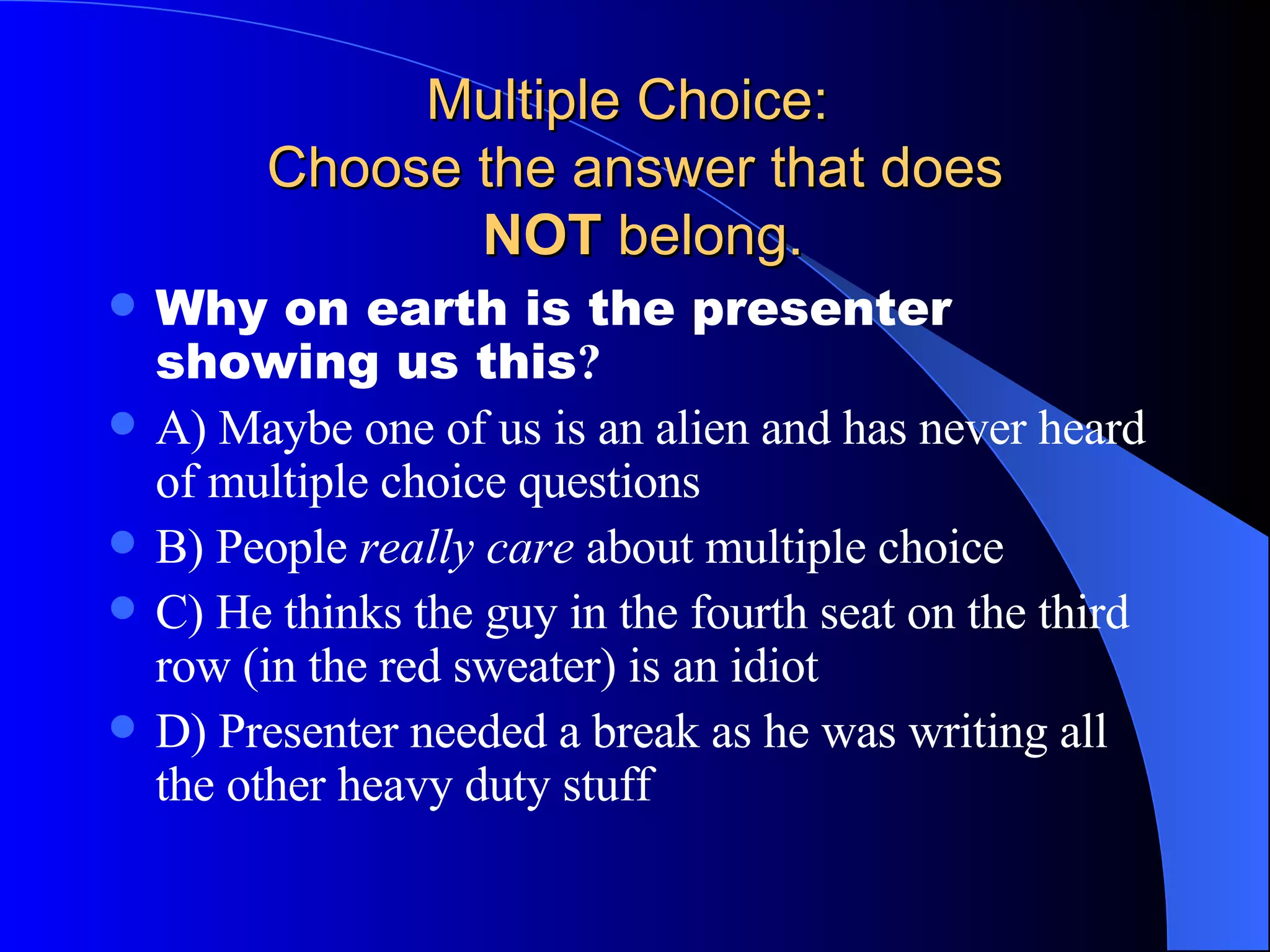 Multiple Choice:  Choose the answer that does   NOT  belong. Why on earth is the presenter showing us this ? A) Maybe one of us is an alien and has never heard of multiple choice questions B) People  really care  about multiple choice C) He thinks the guy in the fourth seat on the third row (in the red sweater) is an idiot D) Presenter needed a break as he was writing all the other heavy duty stuff 