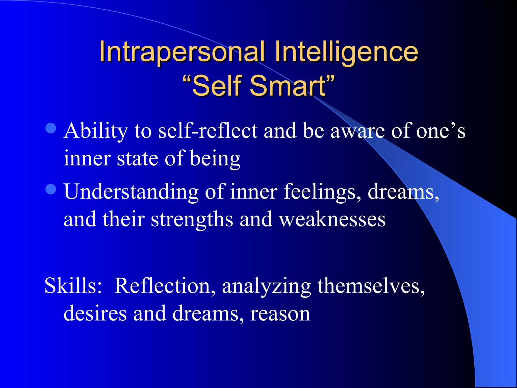 Intrapersonal Intelligence “Self Smart” Ability to self-reflect and be aware of one’s inner state of being Understanding of inner feelings, dreams, and their strengths and weaknesses Skills:  Reflection, analyzing themselves, desires and dreams, reason 