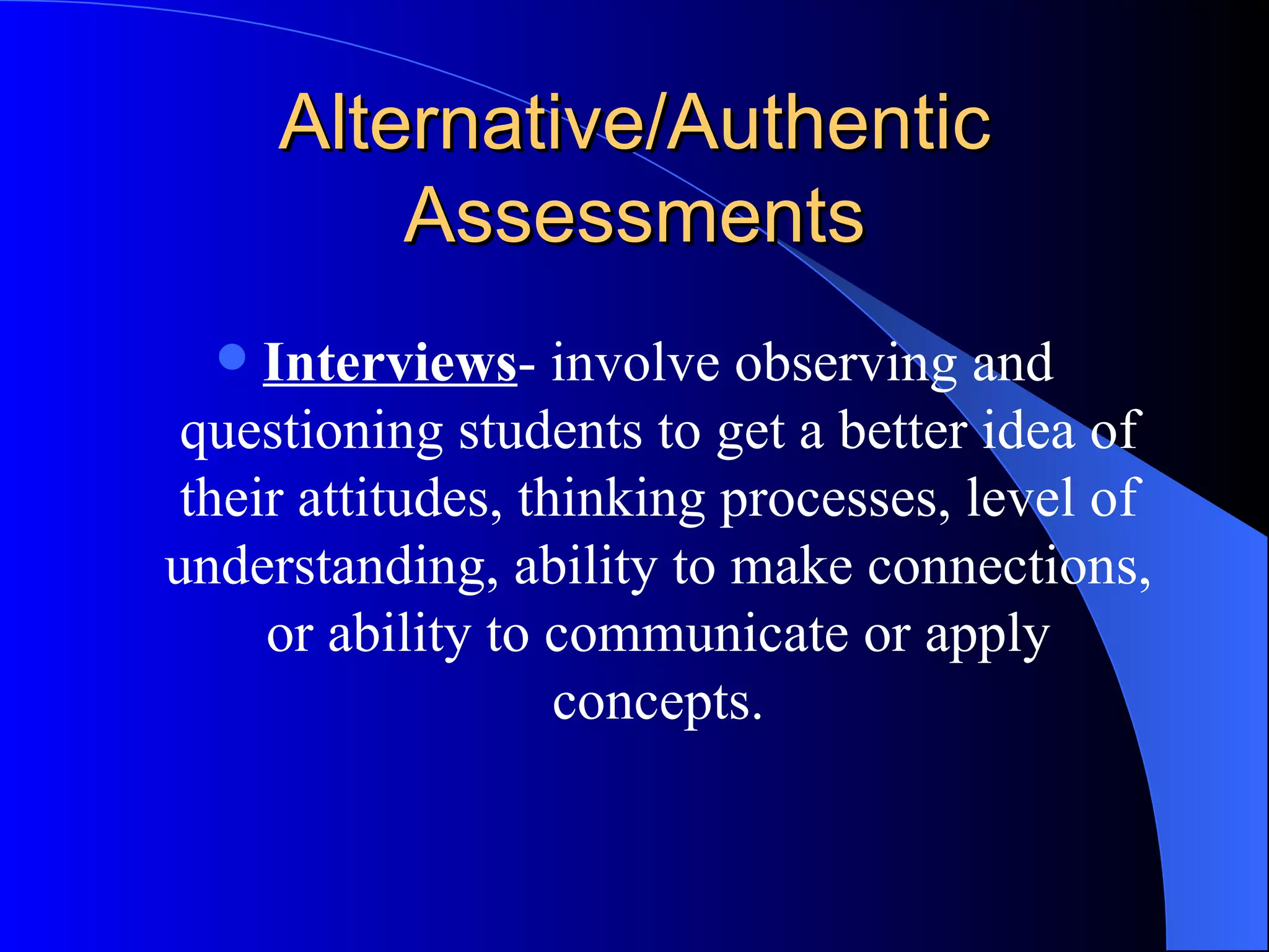 Alternative/Authentic Assessments Interviews - involve observing and questioning students to get a better idea of their attitudes, thinking processes, level of understanding, ability to make connections, or ability to communicate or apply concepts. 