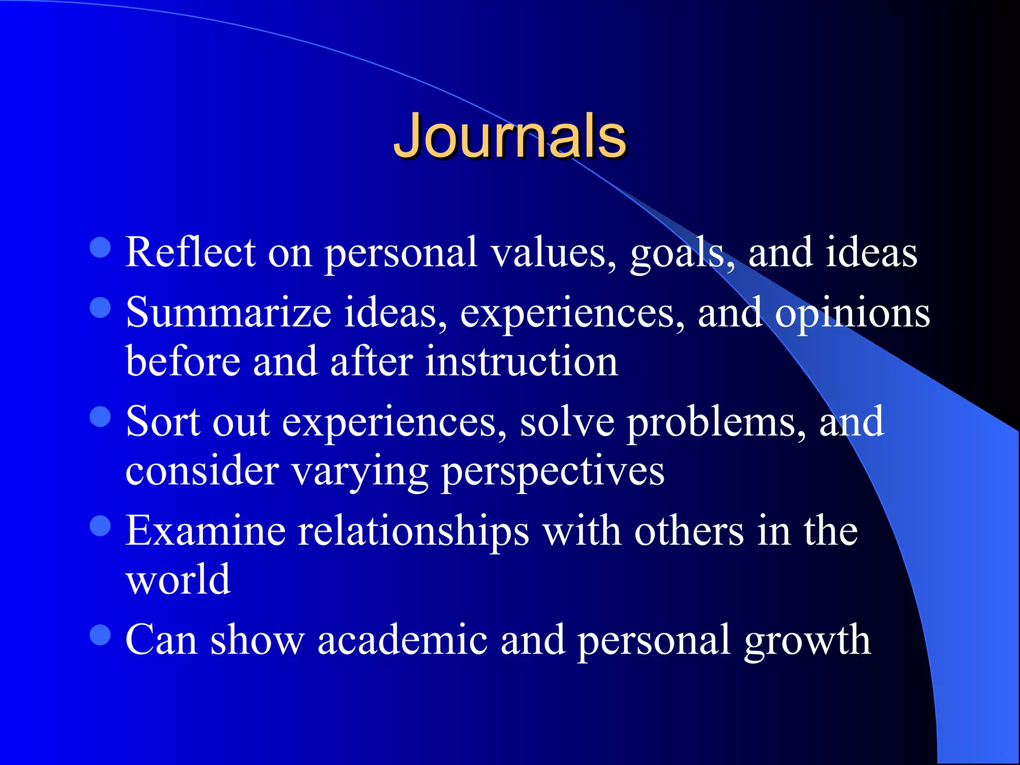Journals Reflect on personal values, goals, and ideas Summarize ideas, experiences, and opinions before and after instruction Sort out experiences, solve problems, and consider varying perspectives Examine relationships with others in the world Can show academic and personal growth 