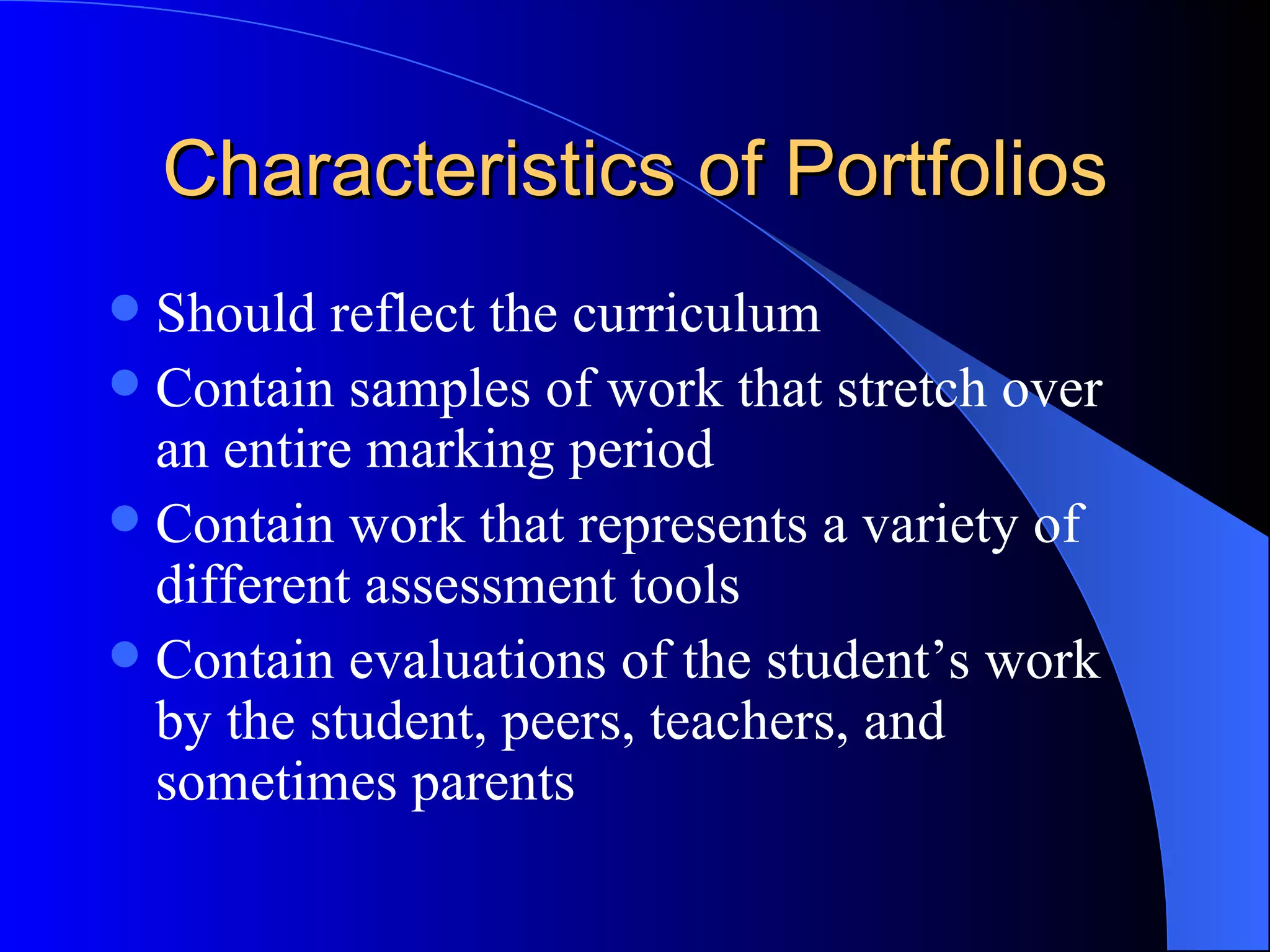 Characteristics of Portfolios Should reflect the curriculum Contain samples of work that stretch over an entire marking period Contain work that represents a variety of different assessment tools Contain evaluations of the student’s work by the student, peers, teachers, and sometimes parents 