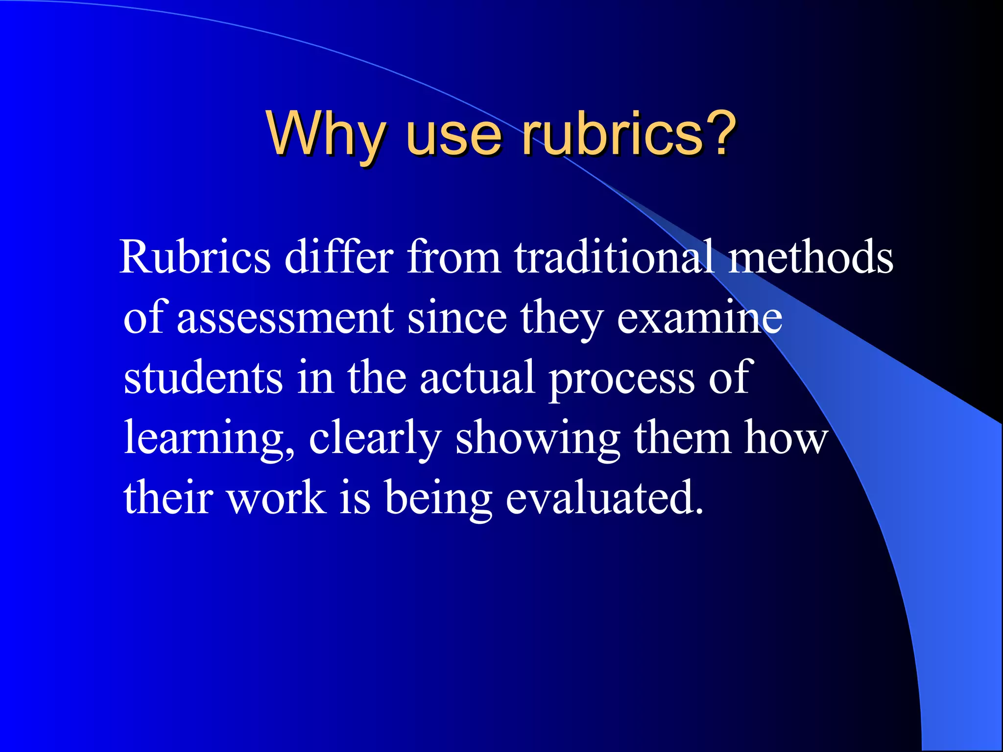 Why use rubrics? Rubrics differ from traditional methods of assessment since they examine students in the actual process of learning, clearly showing them how their work is being evaluated. 