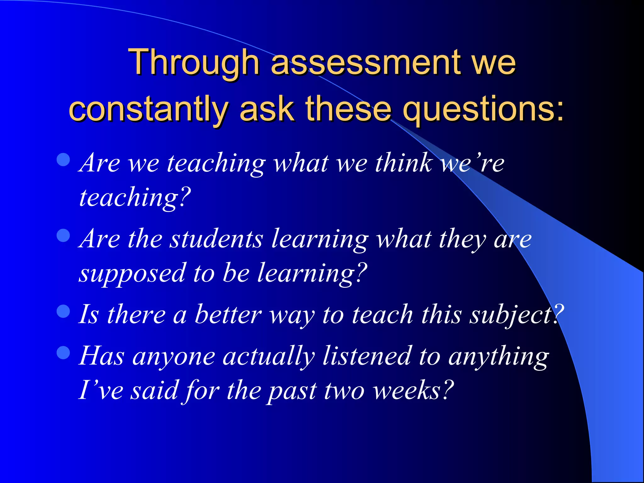 Through assessment we constantly ask these questions:   Are we teaching what we think we’re teaching? Are the students learning what they are supposed to be learning? Is there a better way to teach this subject? Has anyone actually listened to anything I’ve said for the past two weeks? 