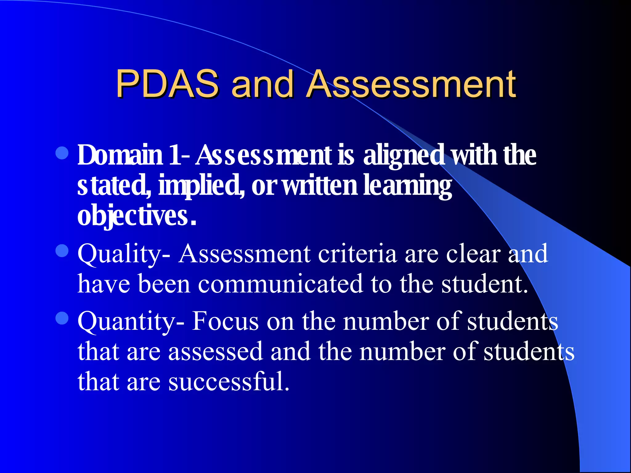 PDAS and Assessment Domain 1- Assessment is aligned with the stated, implied, or written learning objectives. Quality- Assessment criteria are clear and have been communicated to the student. Quantity- Focus on the number of students that are assessed and the number of students that are successful. 
