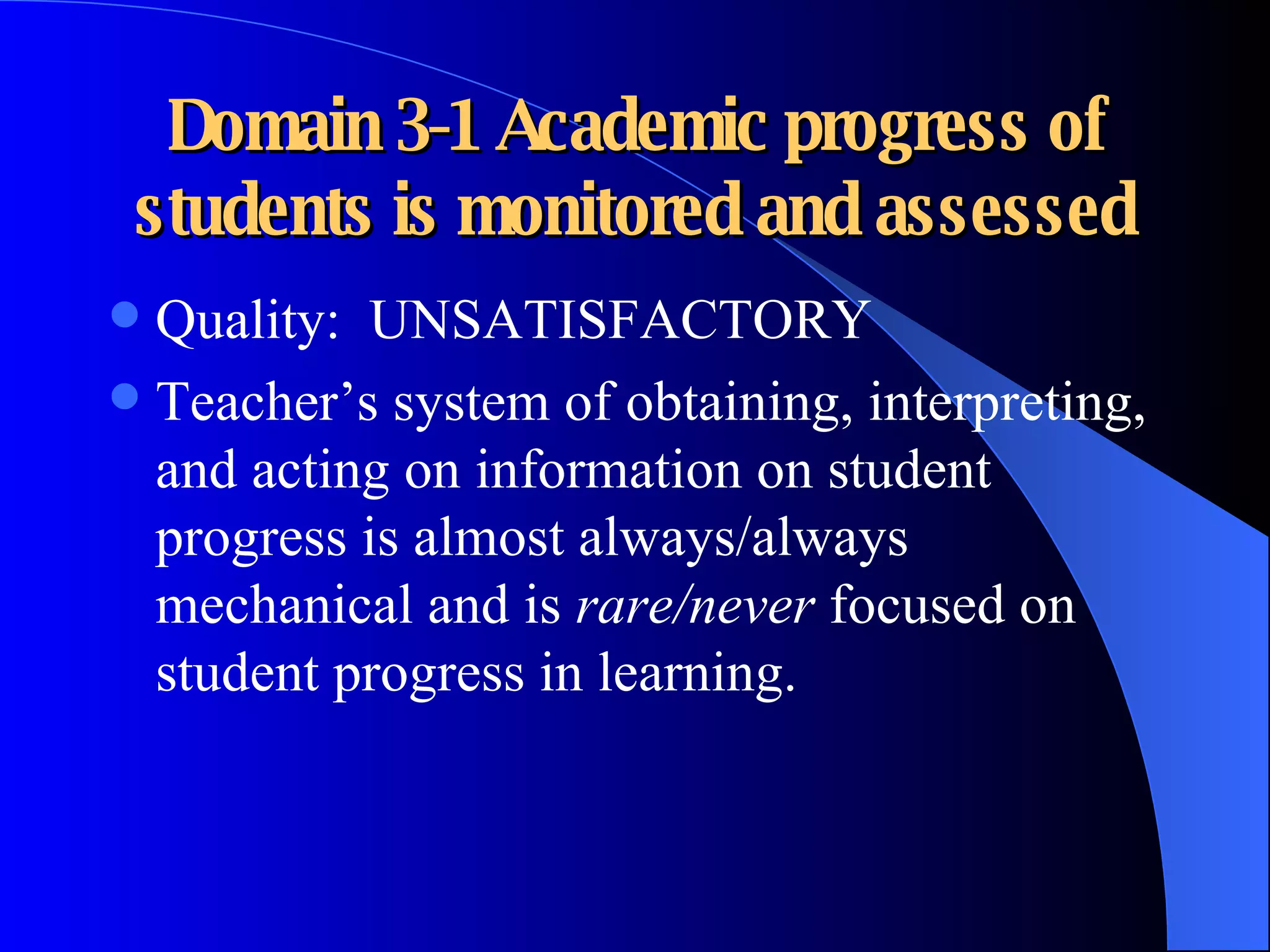 Domain 3-1 Academic progress of students is monitored and assessed Quality:  UNSATISFACTORY Teacher’s system of obtaining, interpreting, and acting on information on student progress is almost always/always mechanical and is  rare/never  focused on student progress in learning. 