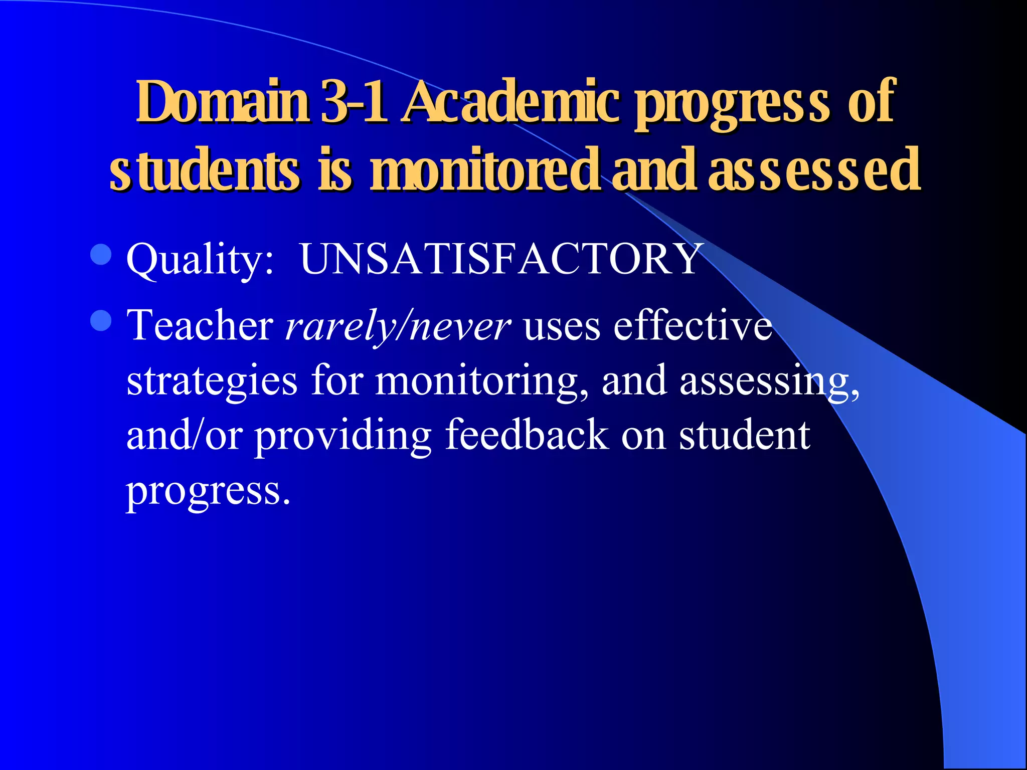Domain 3-1 Academic progress of students is monitored and assessed Quality:  UNSATISFACTORY Teacher  rarely/never  uses effective strategies for monitoring, and assessing, and/or providing feedback on student progress. 