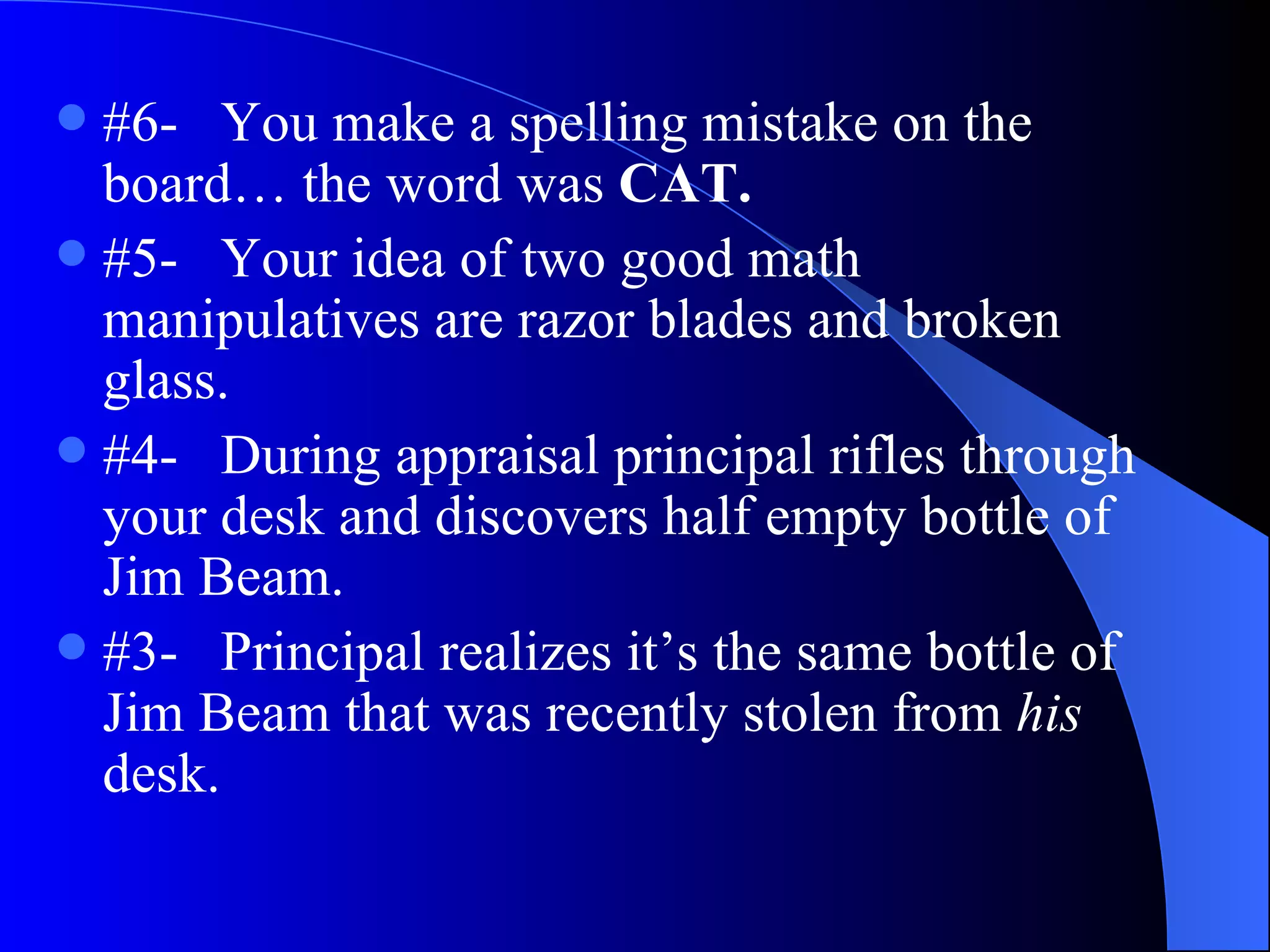 #6-  You make a spelling mistake on the board… the word was  CAT.   #5-  Your idea of two good math manipulatives are razor blades and broken glass. #4-  During appraisal principal rifles through your desk and discovers half empty bottle of Jim Beam. #3-  Principal realizes it’s the same bottle of Jim Beam that was recently stolen from  his  desk.  