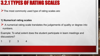 3.2.1 TYPES OF RATING SCALES
The most commonly used type of rating scales are:
1) Numerical rating scales
 A numerical rating scale translates the judgements of quality or degree into
numbers.
Example: To what extent does the student participate in team meetings and
discussions?
1 2 3 4
 