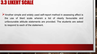 3.3 LIKERT SCALE
Another simple and widely used self-report method in assessing affect is
the use of likert scale wherein a list of clearly favourable and
unfavourable attitude statements are provided. The students are asked
to respond to each of the statement.
 