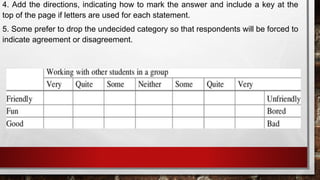 4. Add the directions, indicating how to mark the answer and include a key at the
top of the page if letters are used for each statement.
5. Some prefer to drop the undecided category so that respondents will be forced to
indicate agreement or disagreement.
 