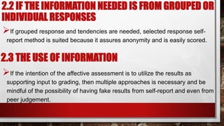 If grouped response and tendencies are needed, selected response self-
report method is suited because it assures anonymity and is easily scored.
If the intention of the affective assessment is to utilize the results as
supporting input to grading, then multiple approaches is necessary and be
mindful of the possibility of having fake results from self-report and even from
peer judgement.
2.2 IF THE INFORMATION NEEDED IS FROM GROUPED OR
INDIVIDUAL RESPONSES
2.3 THE USE OF INFORMATION
 
