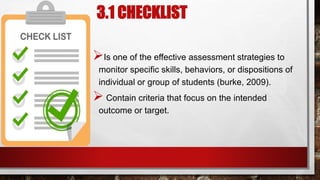 3.1 CHECKLIST
Is one of the effective assessment strategies to
monitor specific skills, behaviors, or dispositions of
individual or group of students (burke, 2009).
 Contain criteria that focus on the intended
outcome or target.
 