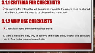 3.1.1 CRITERIA FOR CHECKLISTS
In planning for criteria that will be used in checklists, the criteria must be aligned
with the outcomes that need to be observed and measured.
3.1.2 WHY USE CHECKLISTS
Checklists should be utilized because these:
a. Make a quick and easy way to observe and record skills, criteria, and behaviors
prior to final test or summative evaluation.
 