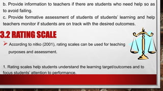 b. Provide information to teachers if there are students who need help so as
to avoid failing.
c. Provide formative assessment of students of students’ learning and help
teachers monitor if students are on track with the desired outcomes.
3.2 RATING SCALE
According to nitko (2001), rating scales can be used for teaching
purposes and assessment.
1. Rating scales help students understand the learning target/outcomes and to
focus students’ attention to performance.
 