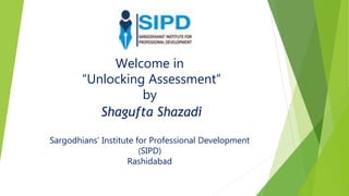 Welcome in
“Unlocking Assessment”
by
Shagufta Shazadi
Sargodhians’ Institute for Professional Development
(SIPD)
Rashidabad
 