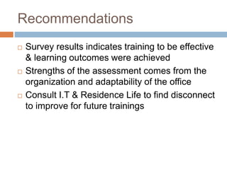 Recommendations
 Survey results indicates training to be effective
& learning outcomes were achieved
 Strengths of the assessment comes from the
organization and adaptability of the office
 Consult I.T & Residence Life to find disconnect
to improve for future trainings
 