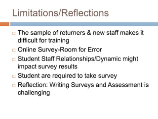 Limitations/Reflections
 The sample of returners & new staff makes it
difficult for training
 Online Survey-Room for Error
 Student Staff Relationships/Dynamic might
impact survey results
 Student are required to take survey
 Reflection: Writing Surveys and Assessment is
challenging
 