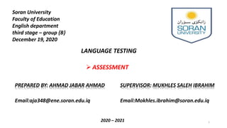 Soran University
Faculty of Education
English department
third stage – group {B}
December 19, 2020
PREPARED BY: AHMAD JABAR AHMAD SUPERVISOR: MUKHLES SALEH IBRAHIM
Email:Mokhles.ibrahim@soran.edu.iqEmail:aja348@ene.soran.edu.iq
2020 – 2021
LANGUAGE TESTING
 ASSESSMENT
1
 
